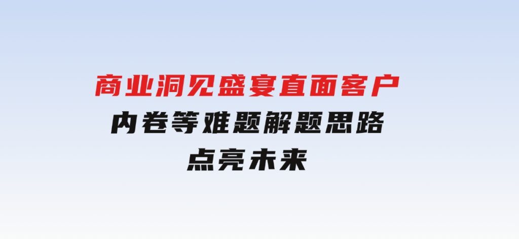 商业洞见盛宴，直面客户、内卷等难题，解题思路点亮未来-财仔梦想资源网