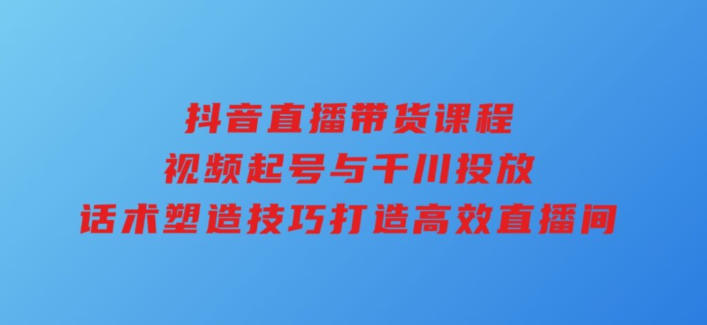抖音直播带货课程，视频起号与千川投放，话术塑造技巧，打造高效直播间-财仔梦想资源网