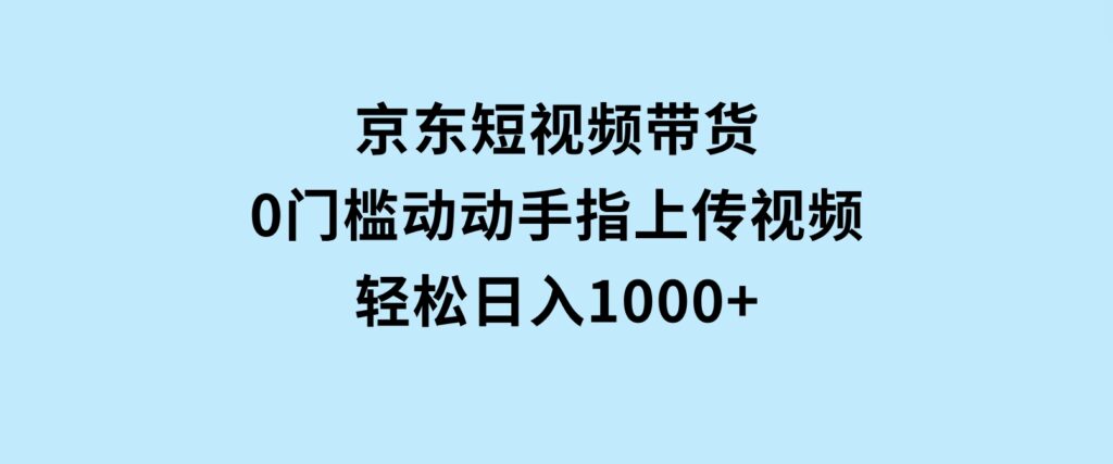 京东短视频带货，0门槛，动动手指上传视频，轻松日入1000+-财仔梦想资源网