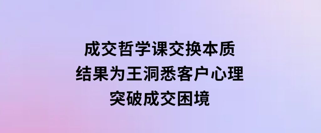 成交哲学课，交换本质、结果为王，洞悉客户心理，突破成交困境-财仔梦想资源网