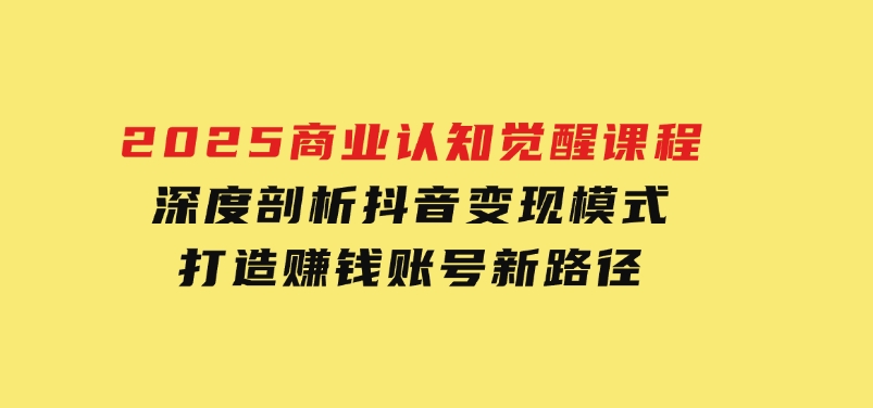 2025商业认知觉醒课程：深度剖析抖音变现模式，打造赚钱账号新路径-财仔梦想资源网