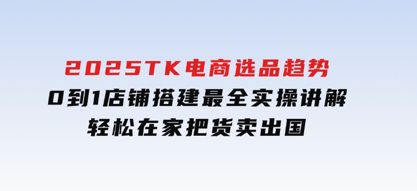 2025TK电商选品趋势0到1店铺搭建最全实操讲解，轻松在家把货卖出国-财仔梦想资源网