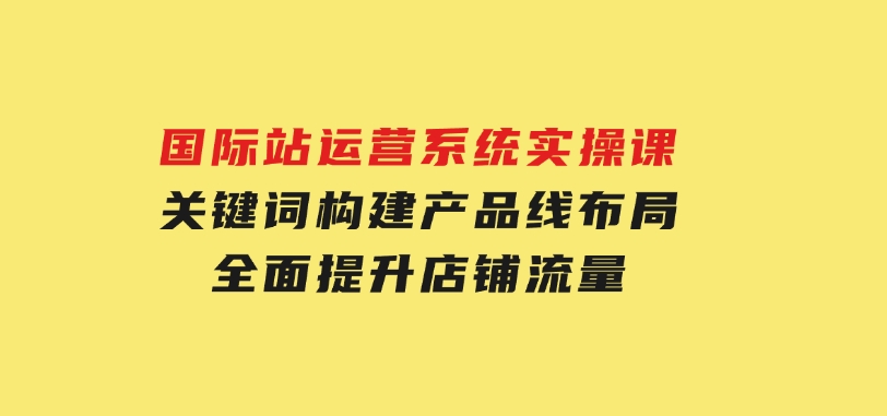 国际站运营系统实操课：关键词构建，产品线布局，全面提升店铺流量-财仔梦想资源网