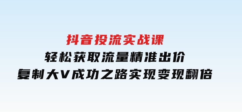 抖音投流实战课，轻松获取流量，精准出价，复制大V成功之路，实现变现翻倍-财仔梦想资源网