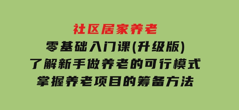 社区居家养老零基础入门课(升级版)了解新手做养老的可行模式，掌握养老项目的筹备方法-财仔梦想资源网