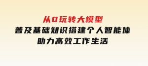 从0玩转大模型，普及基础知识，搭建个人智能体，助力高效工作生活-财仔梦想资源网