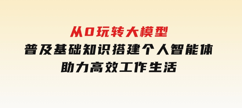 从0玩转大模型，普及基础知识，搭建个人智能体，助力高效工作生活-财仔梦想资源网