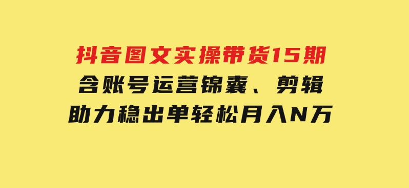 抖音图文实操带货15期，含账号运营锦囊、剪辑，助力稳出单，轻松月入N万-财仔梦想资源网