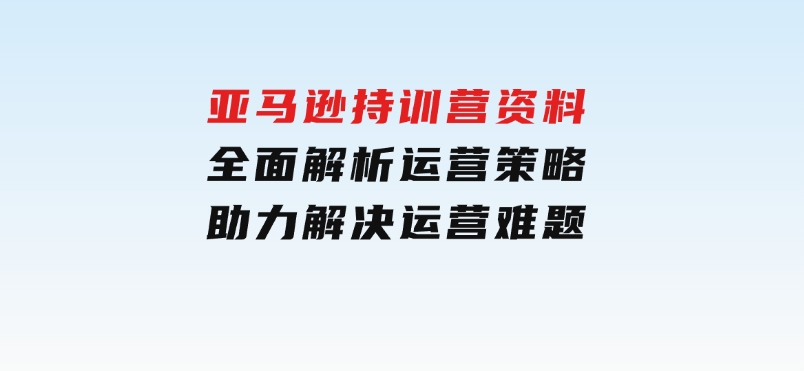 亚马逊持训营资料，全面解析运营策略，助力解决运营难题-财仔梦想资源网