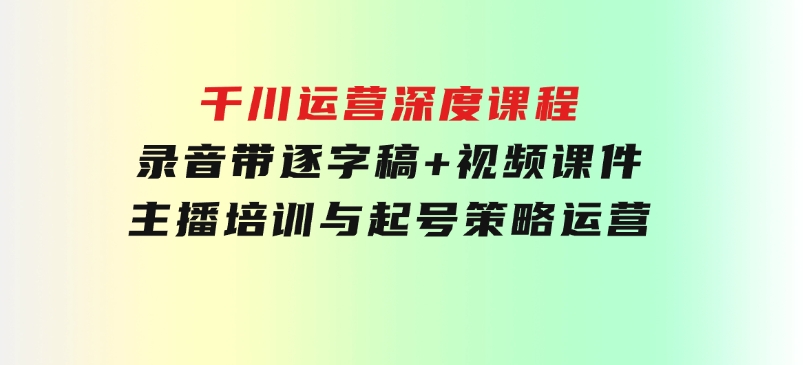 千川运营深度课程，录音带逐字稿+视频课件，主播培训与起号策略，运营-财仔梦想资源网