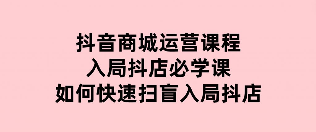 抖音商城运营课程(更新25年1月)，入局抖店必学课，如何快速扫盲入局抖店-财仔梦想资源网