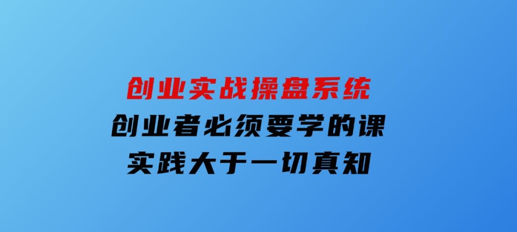创业实战操盘系统，创业者必须要学的课，实践大于一切真知-财仔梦想资源网