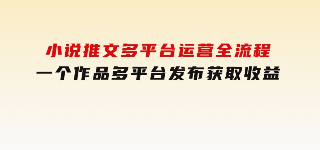 小说推文多平台运营全流程，一个作品多平台发布获取收益-财仔梦想资源网