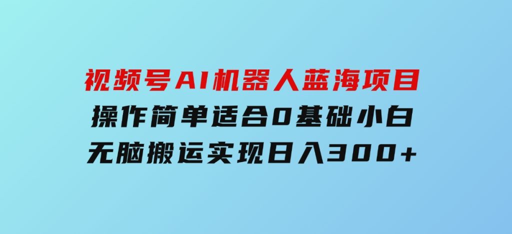 视频号AI机器人蓝海项目，操作简单适合0基础小白，无脑搬运实现日入300+-财仔梦想资源网
