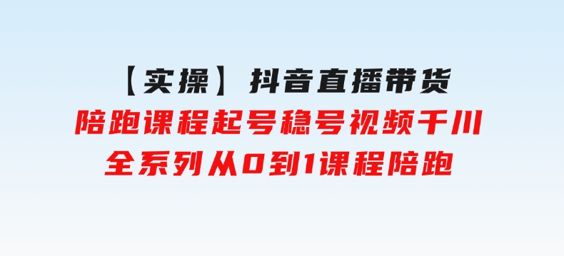 【实操】抖音直播带货陪跑课程起号稳号视频千川全系列，从0到1课程陪跑-财仔梦想资源网