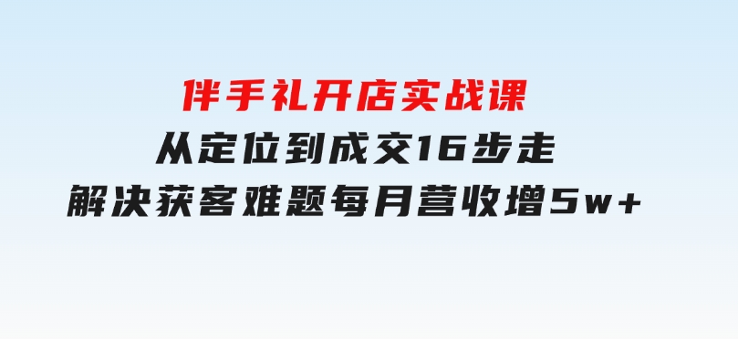 伴手礼开店实战课：从定位到成交16步走，解决获客难题，每月营收增5w+-财仔梦想资源网