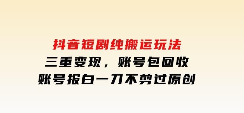 抖音短剧纯搬运玩法，三重变现，账号包回收，账号报白一刀不剪过原创-财仔梦想资源网