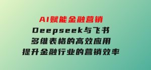 AI赋能金融营销，Deepseek与飞书多维表格的高效应用，提升金融行业的营销效率-财仔梦想资源网
