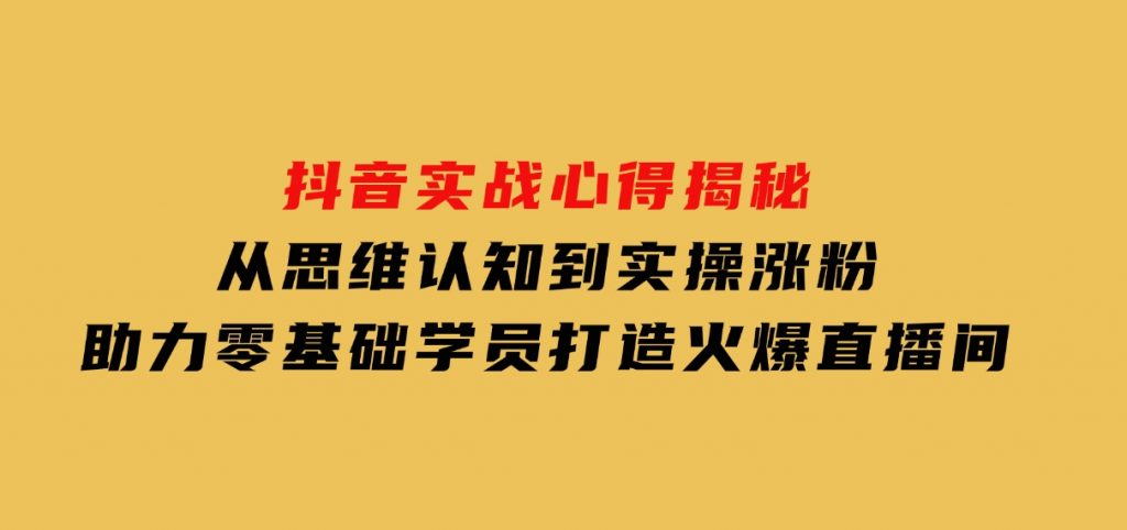 抖音实战心得揭秘，从思维认知到实操涨粉，助力零基础学员打造火爆直播间-财仔梦想资源网