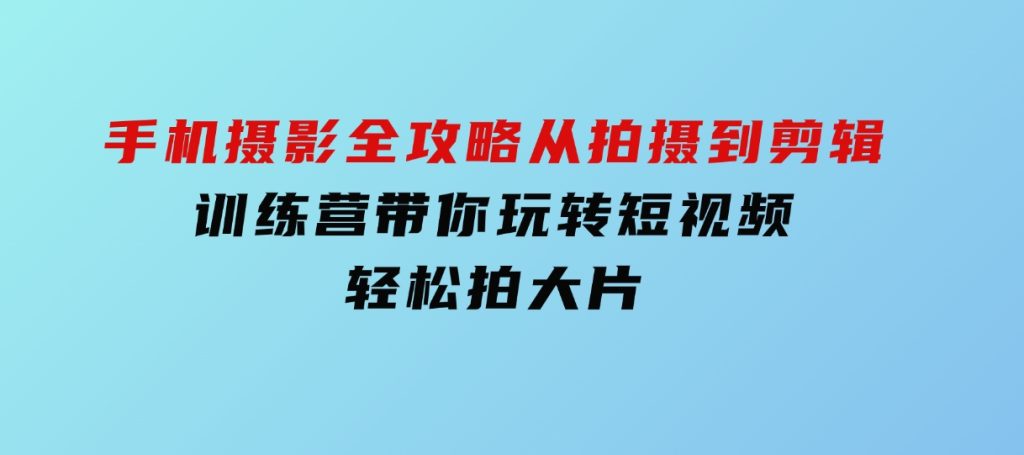 手机摄影全攻略，从拍摄到剪辑，训练营带你玩转短视频，轻松拍大片-财仔梦想资源网