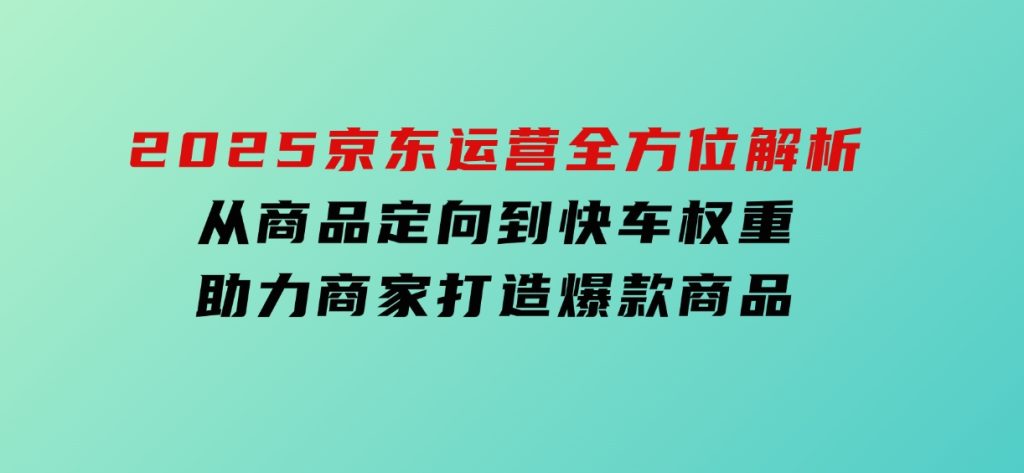 2025京东运营全方位解析：从商品定向到快车权重，助力商家打造爆款商品-财仔梦想资源网