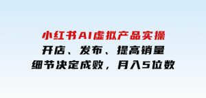 小红书AI虚拟产品实操，开店、发布、提高销量，细节决定成败，月入5位数-财仔梦想资源网