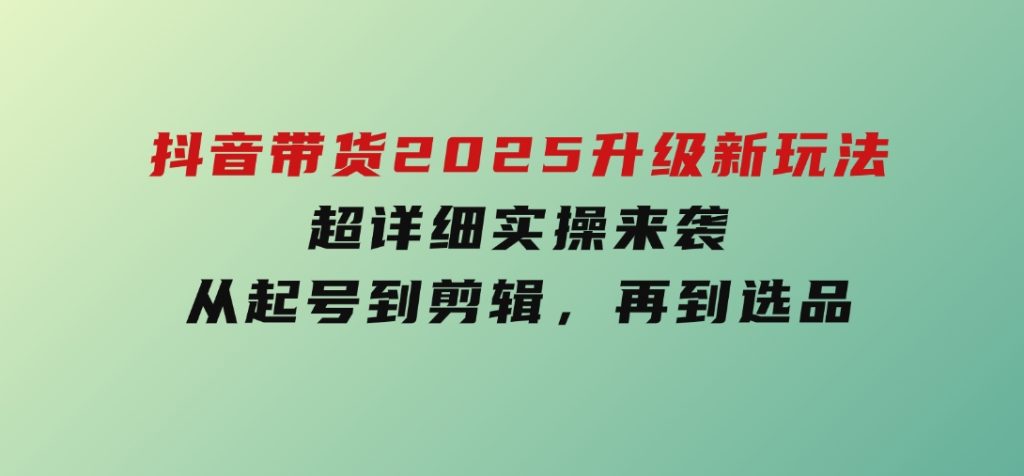 抖音带货2025升级新玩法，超详细实操来袭，从起号到剪辑，再到选品-财仔梦想资源网