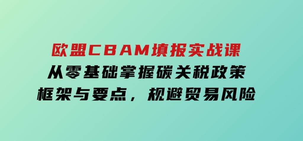 欧盟CBAM填报实战课，从零基础掌握碳关税政策框架与要点，规避贸易风险-财仔梦想资源网