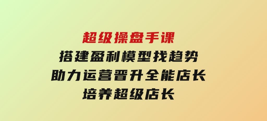 超级操盘手课，搭建盈利模型找趋势，助力运营晋升全能店长，培养超级店长-财仔梦想资源网