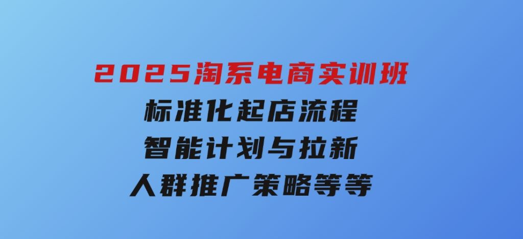 2025淘系电商实训班：标准化起店流程，智能计划与拉新，人群推广策略等等-财仔梦想资源网