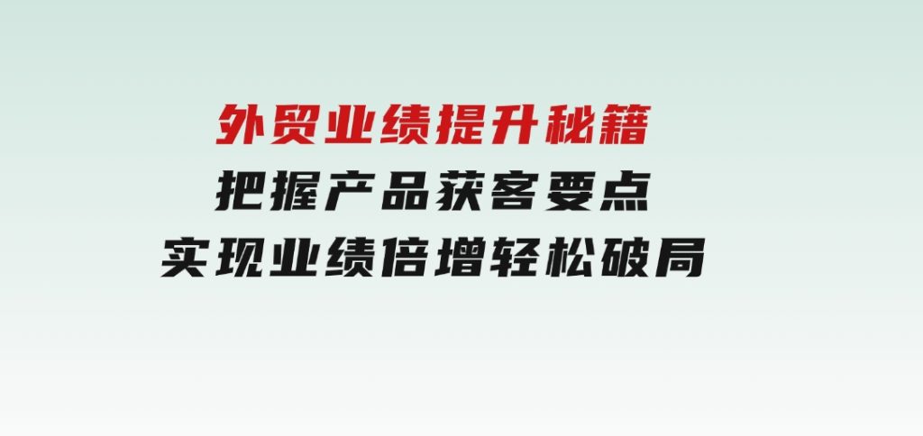外贸业绩提升秘籍，把握产品获客要点，实现业绩倍增，轻松破局-财仔梦想资源网