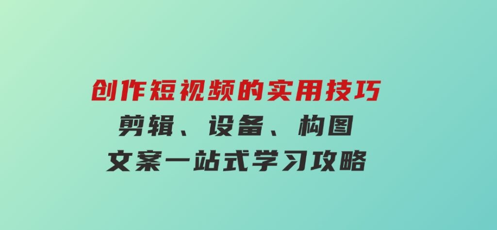 创作短视频的实用技巧，剪辑、设备、构图、文案一站式学习攻略-财仔梦想资源网