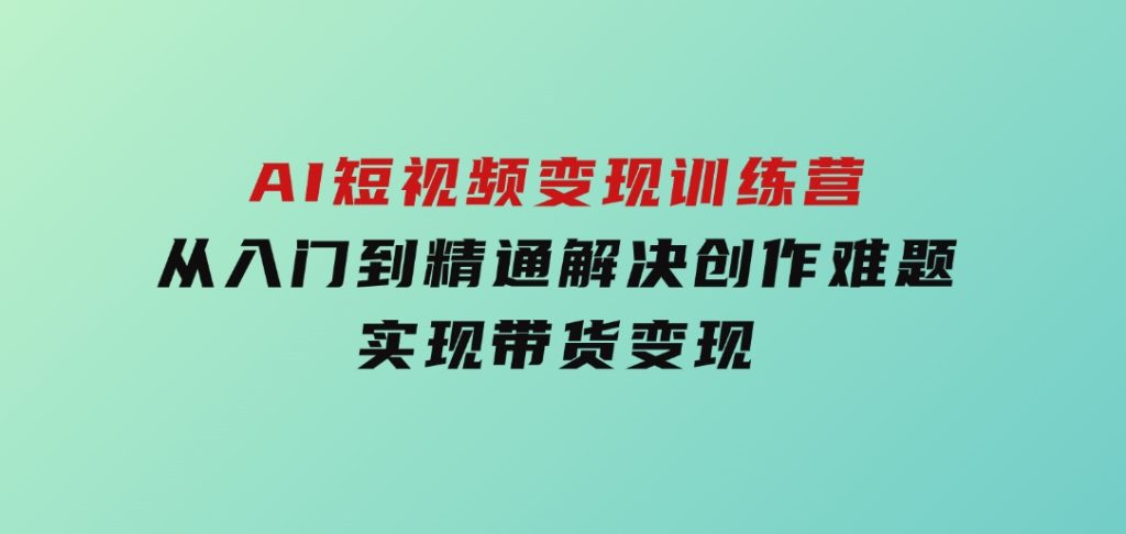 AI短视频变现训练营，从入门到精通解决创作难题，实现带货变现-财仔梦想资源网