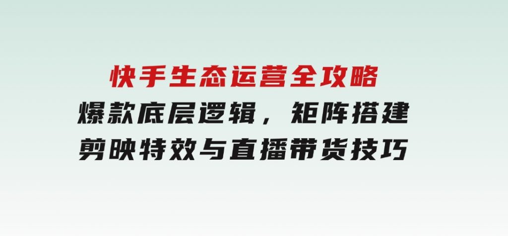 快手生态运营全攻略：爆款底层逻辑，矩阵搭建，剪映特效与直播带货技巧-财仔梦想资源网