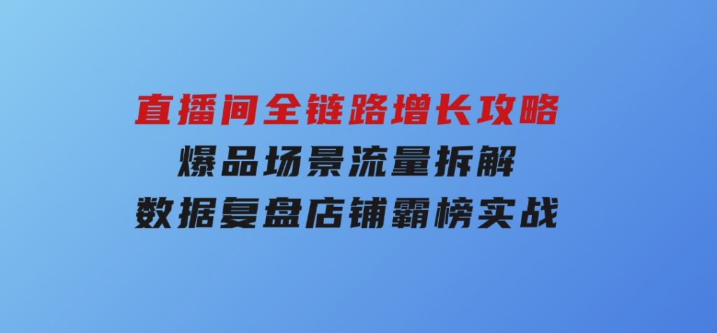 直播间全链路增长攻略，爆品场景流量拆解，数据复盘店铺霸榜实战-财仔梦想资源网