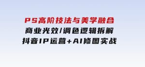 PS高阶技法与美学融合：商业光效/调色逻辑拆解，抖音IP运营+AI修图实战-财仔梦想资源网