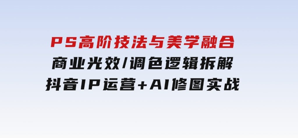 PS高阶技法与美学融合：商业光效/调色逻辑拆解，抖音IP运营+AI修图实战-财仔梦想资源网