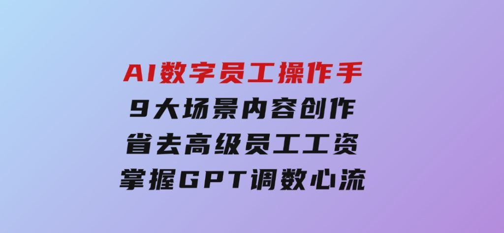 AI数字员工操作手，9大场景内容创作，省去高级员工工资，掌握GPT调数心流-财仔梦想资源网