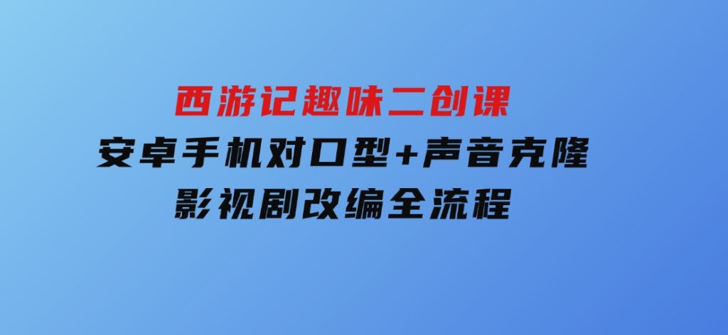 西游记趣味二创课，安卓手机对口型+声音克隆，影视剧改编全流程-财仔梦想资源网