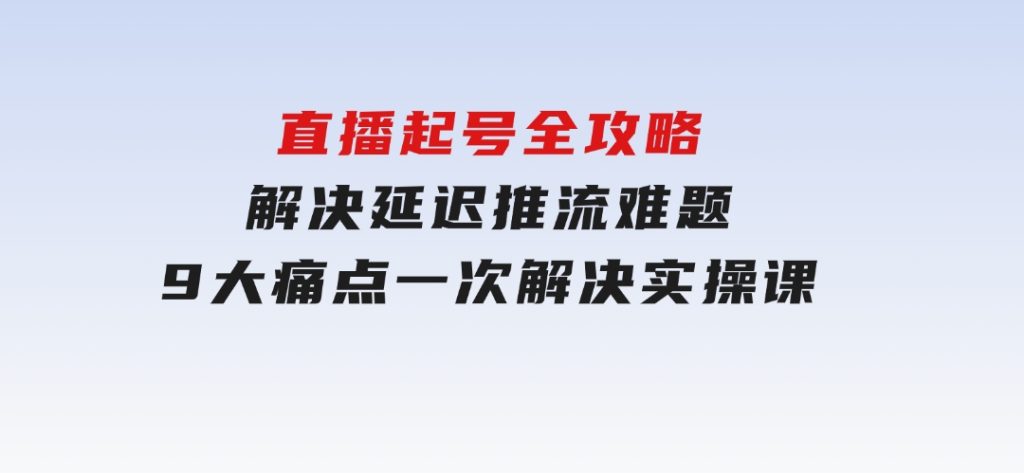 直播起号全攻略：解决延迟推流难题，9大痛点一次解决实操课-财仔梦想资源网