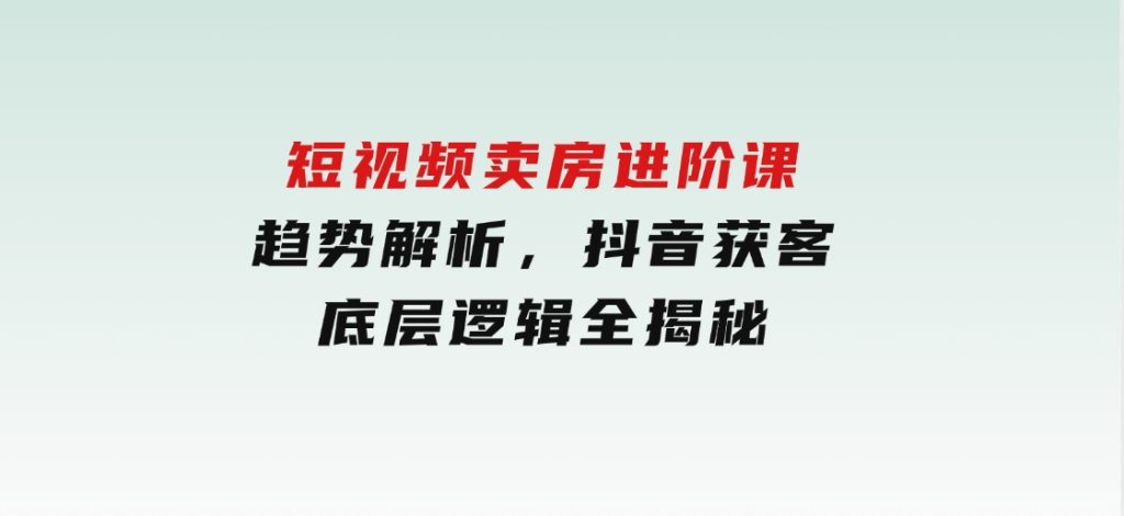 短视频卖房进阶课：趋势解析，抖音获客，底层逻辑全揭秘-财仔梦想资源网