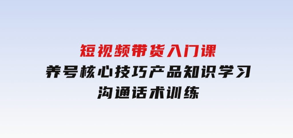 短视频带货入门课，养号核心技巧，产品知识学习，沟通话术训练-财仔梦想资源网