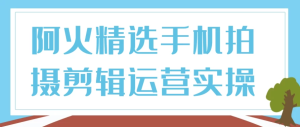 阿火精选手机拍摄剪辑运营实操-财仔梦想资源网