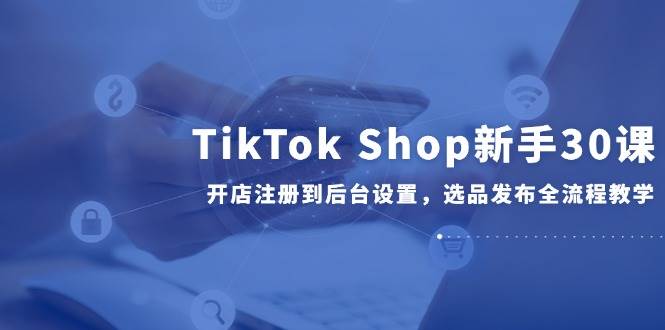 （14960期）TikTokShop新手30课，开店注册到后台设置，选品发布全流程教学-财仔梦想资源网