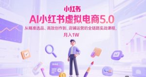 AI小红书虚拟电商5.0，从精准选品、高效创作到，店铺运营的全链路实战课程，月入1W-财仔梦想资源网