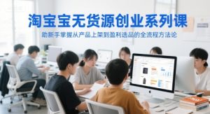 淘宝无货源创业系列课,助新手掌握从产品上架到盈利选品的全流程方法论-财仔梦想资源网