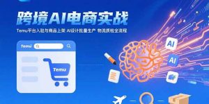 AI+跨境电商实战：Temu平台入驻与商品上架AI设计批量生产物流质检全流程-财仔梦想资源网