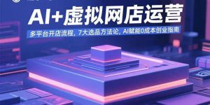 AI+虚拟网店运营：多平台开店流程，7大选品方法论，AI赋能0成本创业指南-财仔梦想资源网