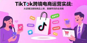 TikTok跨境电商运营实战：从店铺注册到商品上架、直播带货的全流程-财仔梦想资源网
