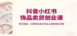 抖音小红书饰品卖货创业课，账号搭建、AI模特生成与开店上架营销全流程-财仔梦想资源网